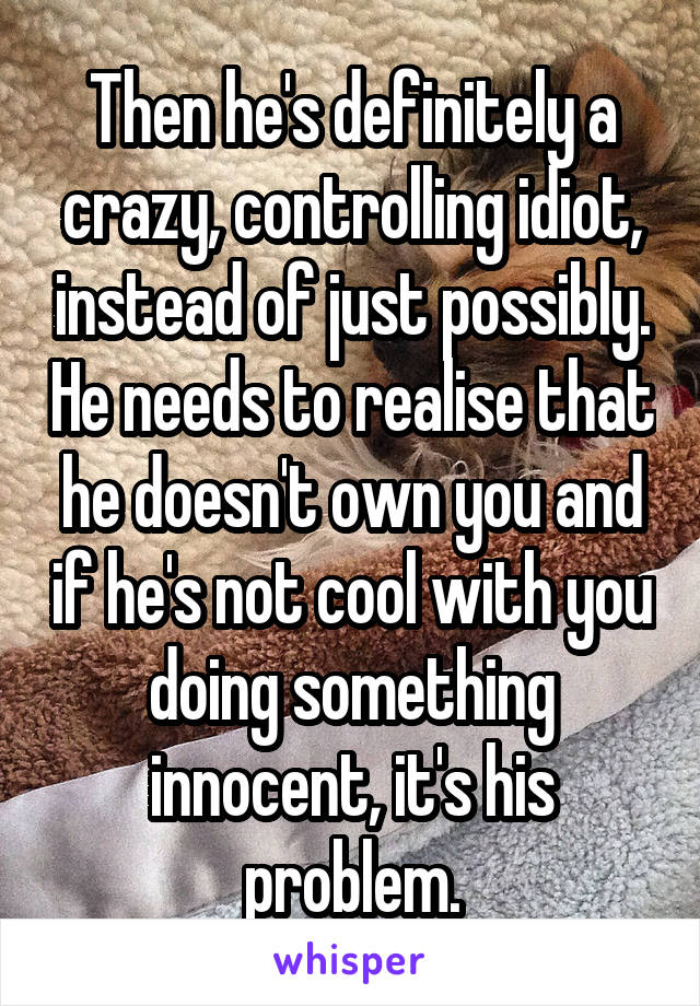 Then he's definitely a crazy, controlling idiot, instead of just possibly. He needs to realise that he doesn't own you and if he's not cool with you doing something innocent, it's his problem.