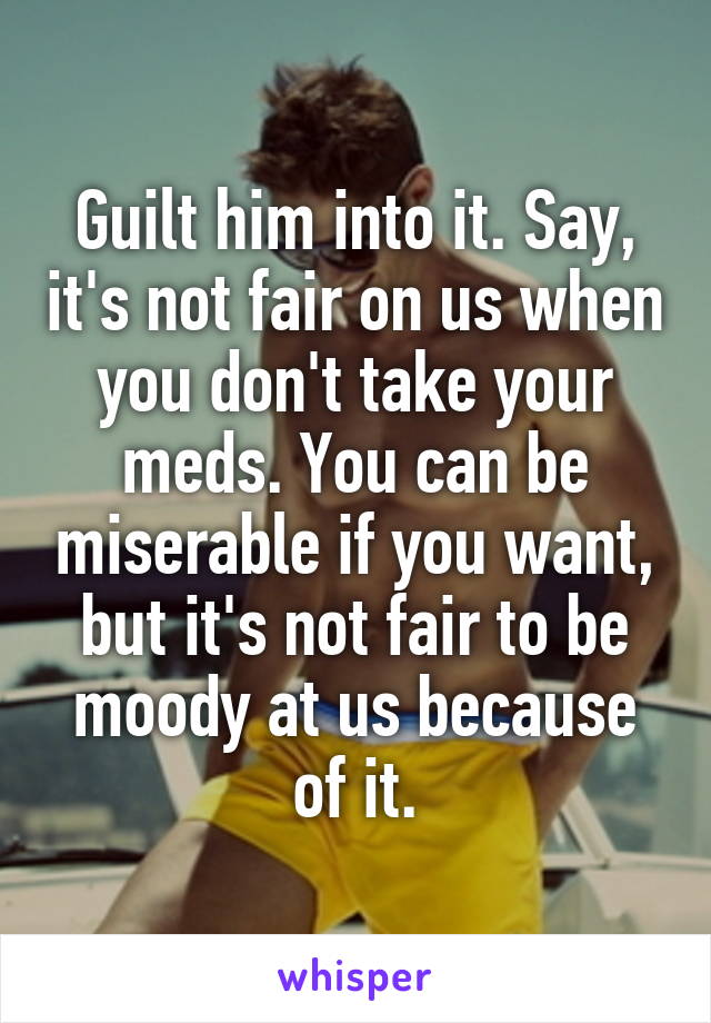 Guilt him into it. Say, it's not fair on us when you don't take your meds. You can be miserable if you want, but it's not fair to be moody at us because of it.