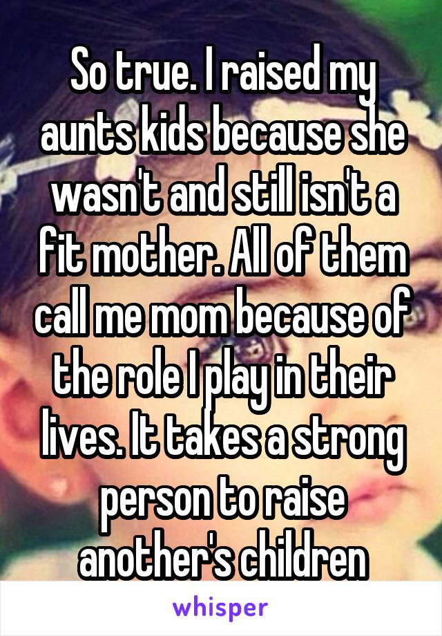 So true. I raised my aunts kids because she wasn't and still isn't a fit mother. All of them call me mom because of the role I play in their lives. It takes a strong person to raise another's children