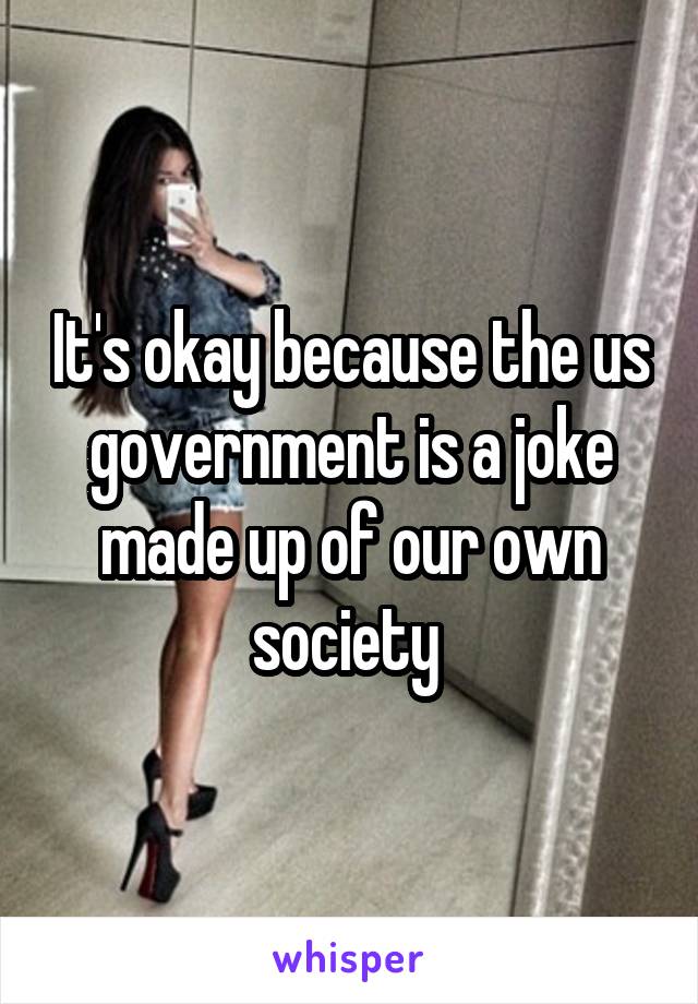 It's okay because the us government is a joke made up of our own society 