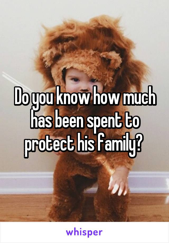 Do you know how much has been spent to protect his family? 