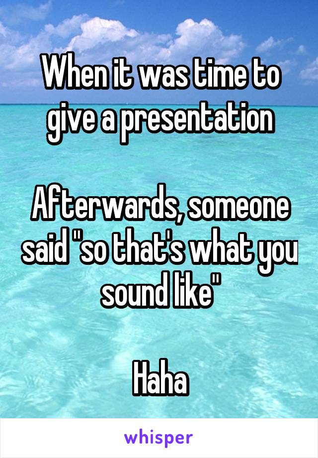 When it was time to give a presentation

Afterwards, someone said "so that's what you sound like"

Haha