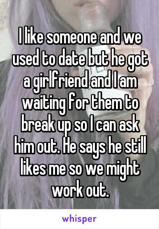 I like someone and we used to date but he got a girlfriend and I am waiting for them to break up so I can ask him out. He says he still likes me so we might work out.