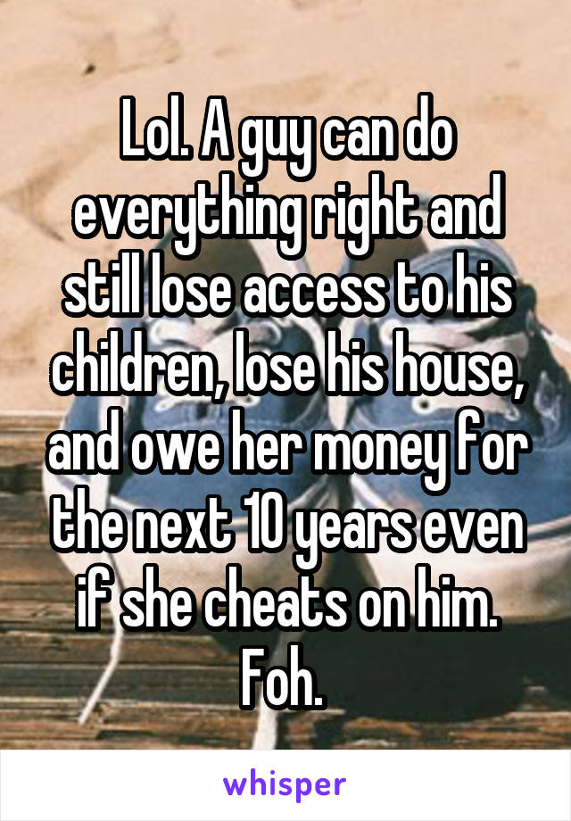 Lol. A guy can do everything right and still lose access to his children, lose his house, and owe her money for the next 10 years even if she cheats on him. Foh. 