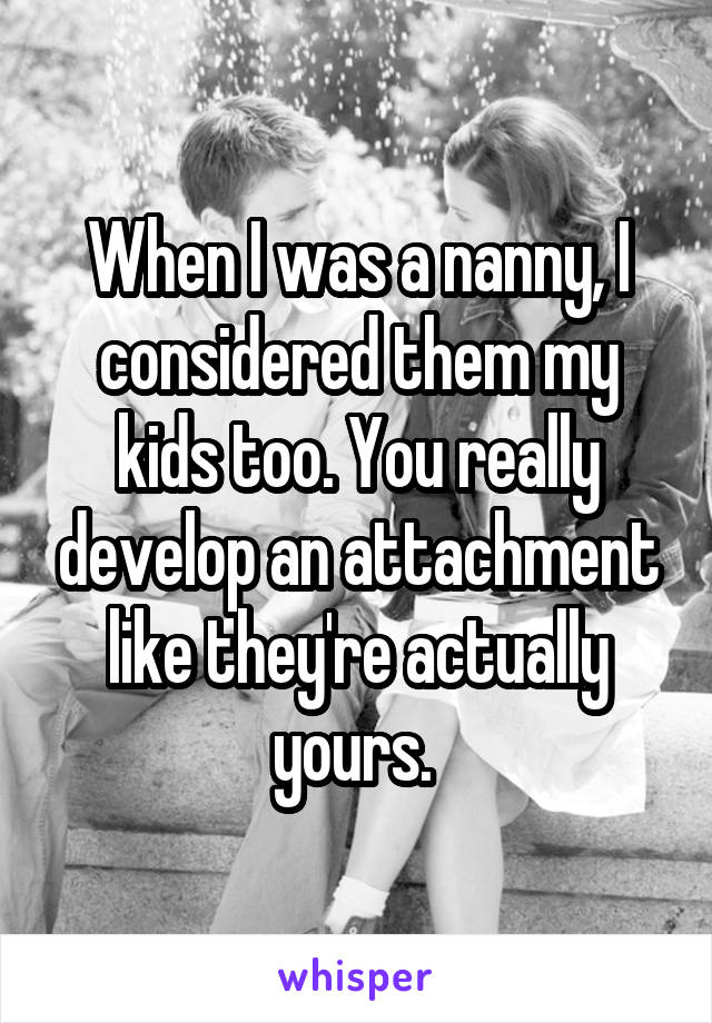 When I was a nanny, I considered them my kids too. You really develop an attachment like they're actually yours. 