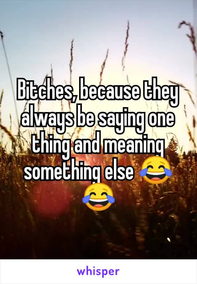 Bitches, because they always be saying one thing and meaning something else 😂😂