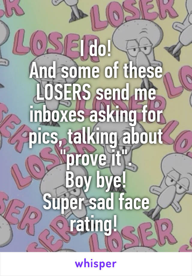 I do!
And some of these LOSERS send me inboxes asking for pics, talking about "prove it".
Boy bye!
Super sad face rating! 