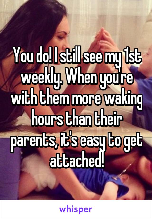You do! I still see my 1st weekly. When you're with them more waking hours than their parents, it's easy to get attached!