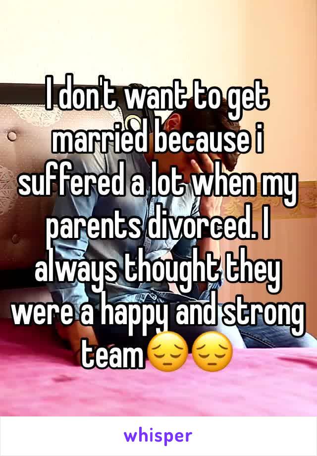 I don't want to get married because i suffered a lot when my parents divorced. I always thought they were a happy and strong team😔😔