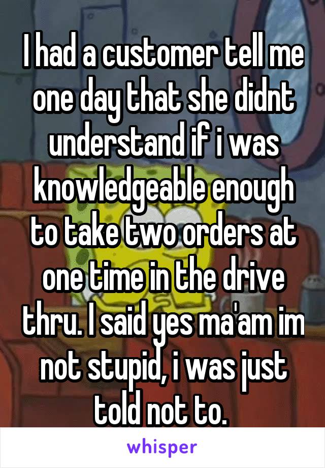 I had a customer tell me one day that she didnt understand if i was knowledgeable enough to take two orders at one time in the drive thru. I said yes ma'am im not stupid, i was just told not to. 