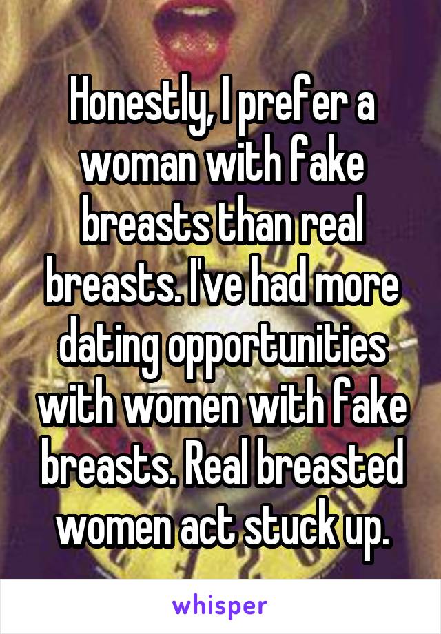 Honestly, I prefer a woman with fake breasts than real breasts. I've had more dating opportunities with women with fake breasts. Real breasted women act stuck up.