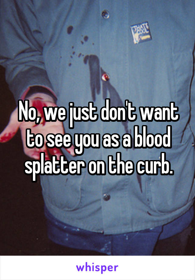No, we just don't want to see you as a blood splatter on the curb.