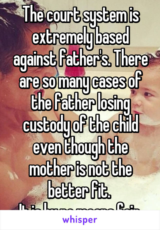 The court system is extremely based against father's. There are so many cases of the father losing custody of the child even though the mother is not the better fit. 
It is by no means fair.