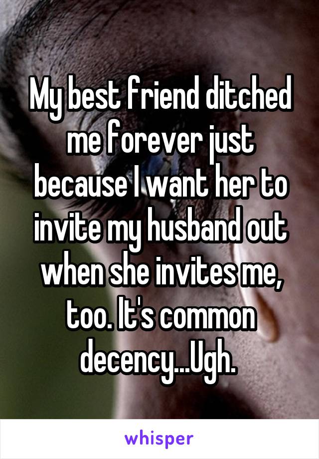 My best friend ditched me forever just because I want her to invite my husband out when she invites me, too. It's common decency...Ugh. 