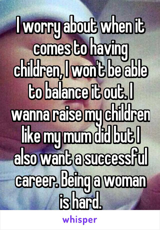 I worry about when it comes to having children, I won't be able to balance it out. I wanna raise my children like my mum did but I also want a successful career. Being a woman is hard.