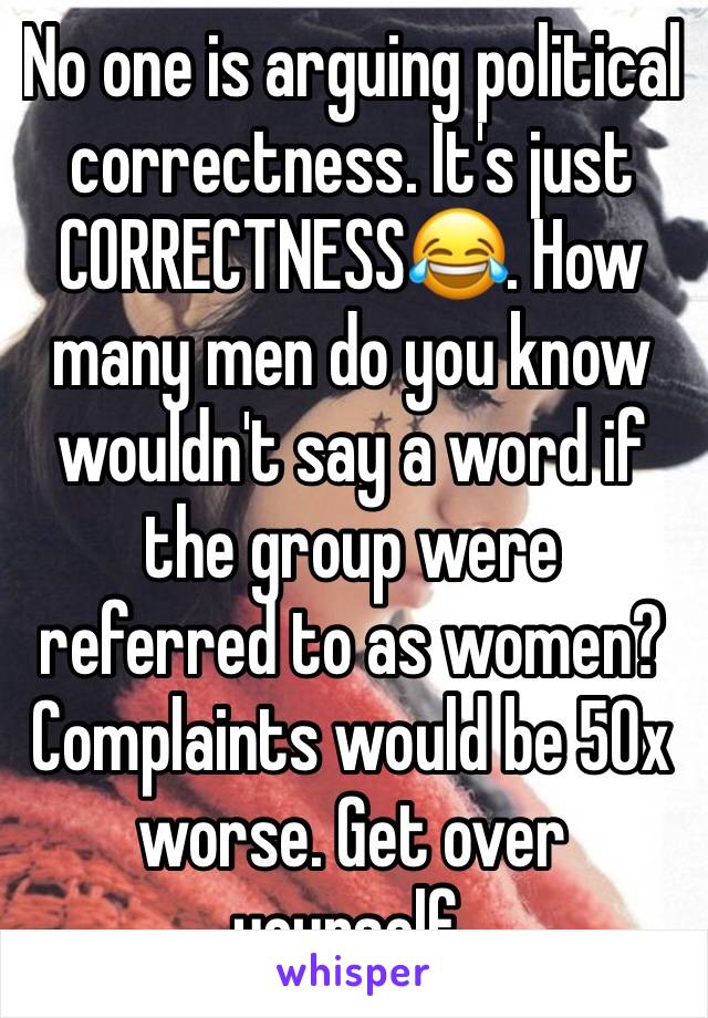 No one is arguing political correctness. It's just CORRECTNESS😂. How many men do you know wouldn't say a word if the group were referred to as women? Complaints would be 50x worse. Get over yourself.