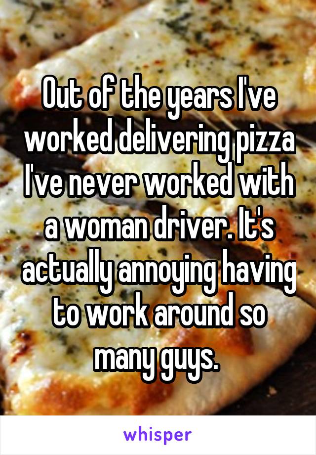 Out of the years I've worked delivering pizza I've never worked with a woman driver. It's actually annoying having to work around so many guys. 