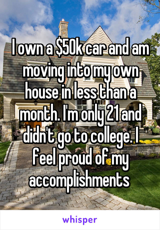 I own a $50k car and am moving into my own house in less than a month. I'm only 21 and didn't go to college. I feel proud of my accomplishments 