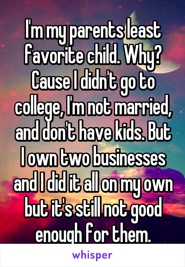 I'm my parents least favorite child. Why? Cause I didn't go to college, I'm not married, and don't have kids. But I own two businesses and I did it all on my own but it's still not good enough for them.