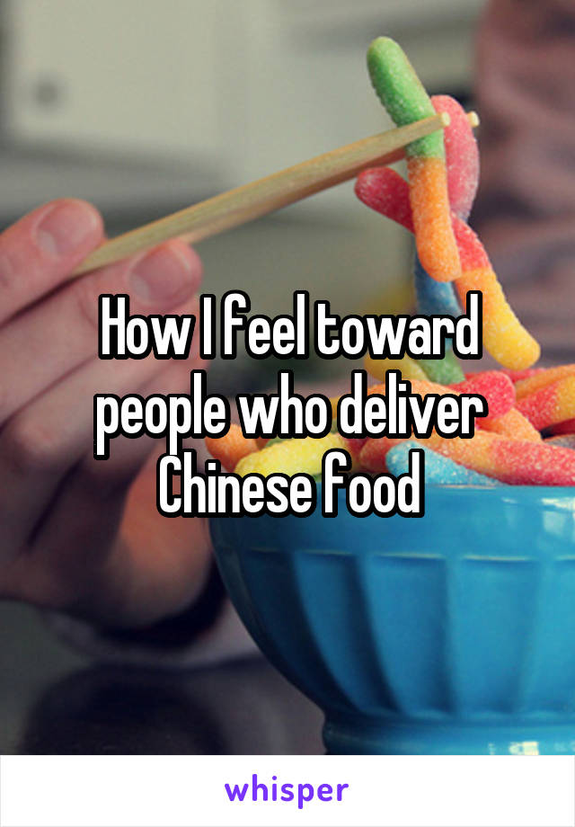 How I feel toward people who deliver Chinese food