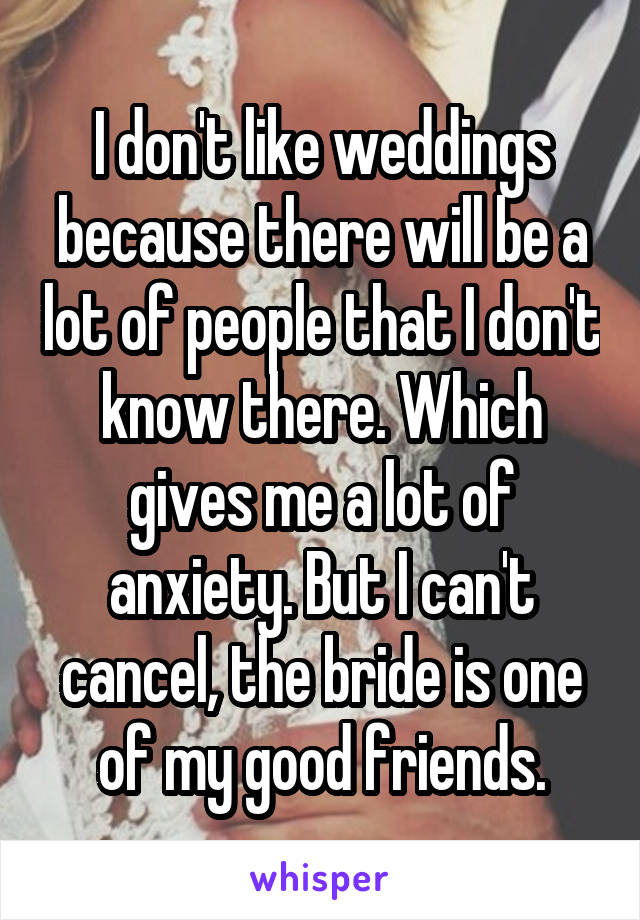 I don't like weddings because there will be a lot of people that I don't know there. Which gives me a lot of anxiety. But I can't cancel, the bride is one of my good friends.