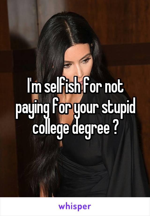 I'm selfish for not paying for your stupid college degree ?
