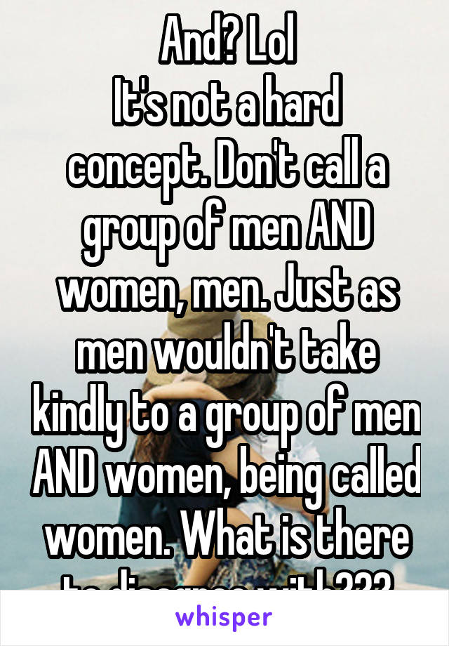 And? Lol
It's not a hard concept. Don't call a group of men AND women, men. Just as men wouldn't take kindly to a group of men AND women, being called women. What is there to disagree with???