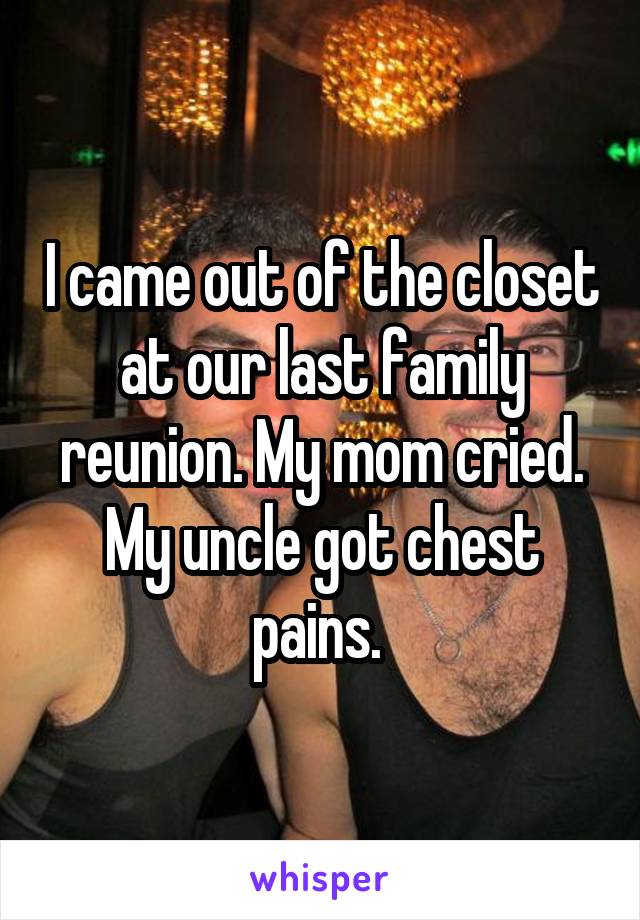 I came out of the closet at our last family reunion. My mom cried. My uncle got chest pains. 