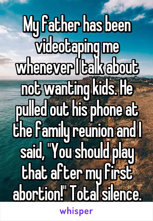 My father has been videotaping me whenever I talk about not wanting kids. He pulled out his phone at the family reunion and I said, "You should play that after my first abortion!" Total silence.