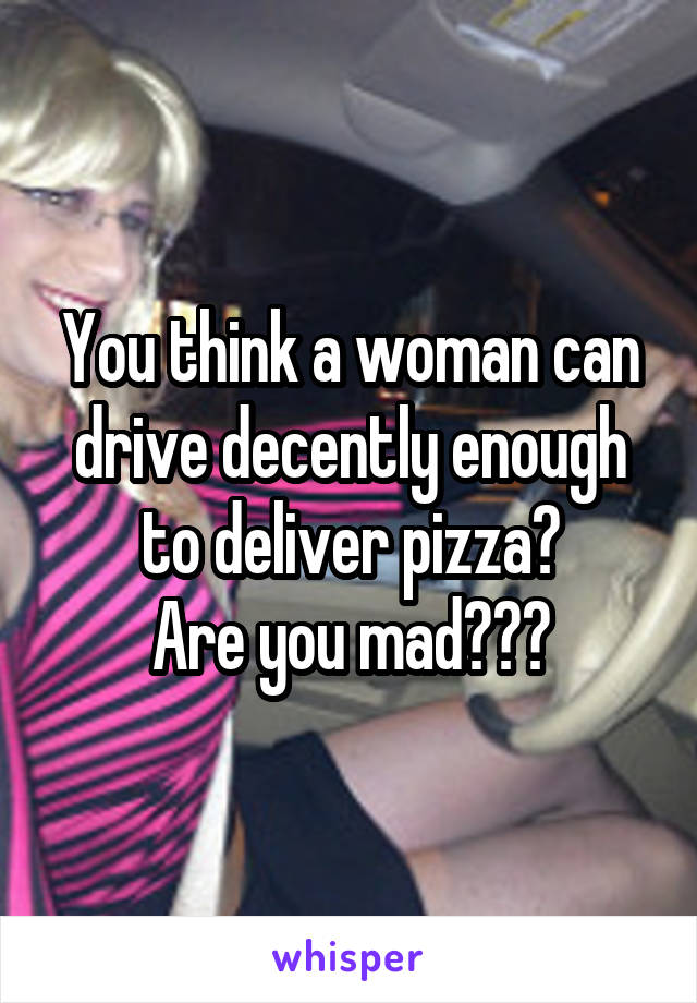 You think a woman can drive decently enough to deliver pizza?
Are you mad???