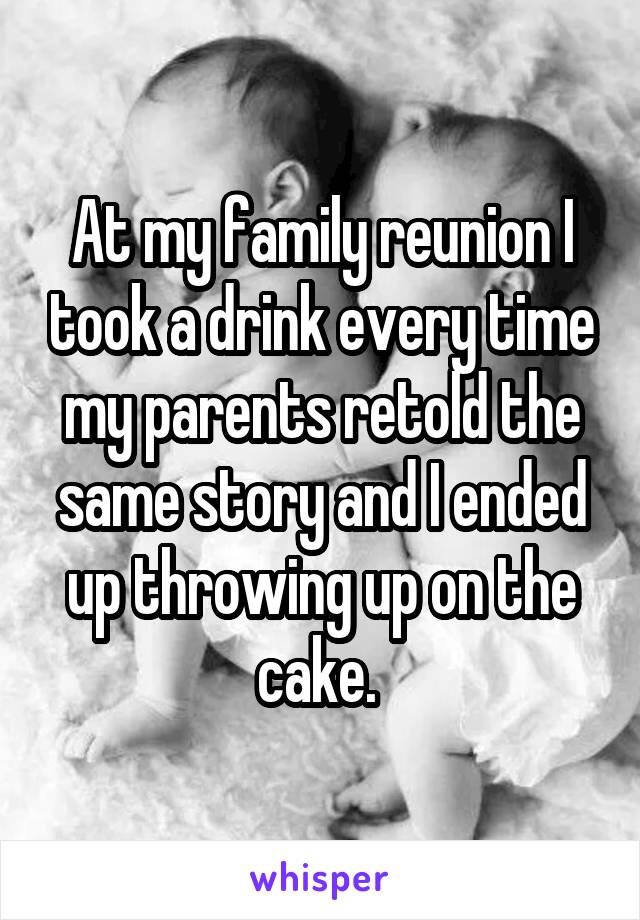 At my family reunion I took a drink every time my parents retold the same story and I ended up throwing up on the cake. 