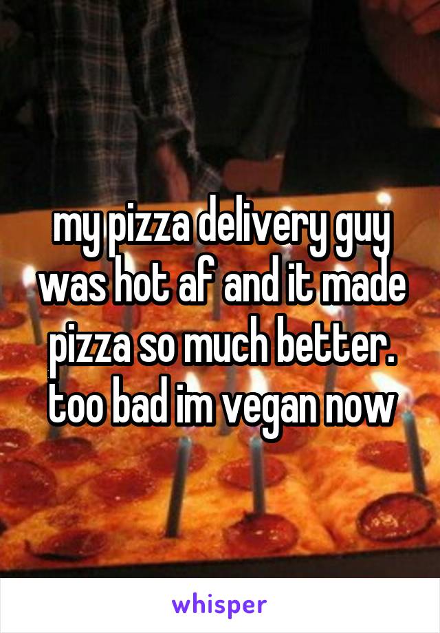 my pizza delivery guy was hot af and it made pizza so much better. too bad im vegan now