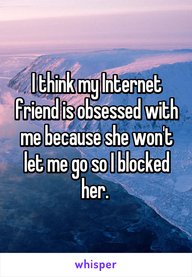 I think my Internet friend is obsessed with me because she won't let me go so I blocked her. 