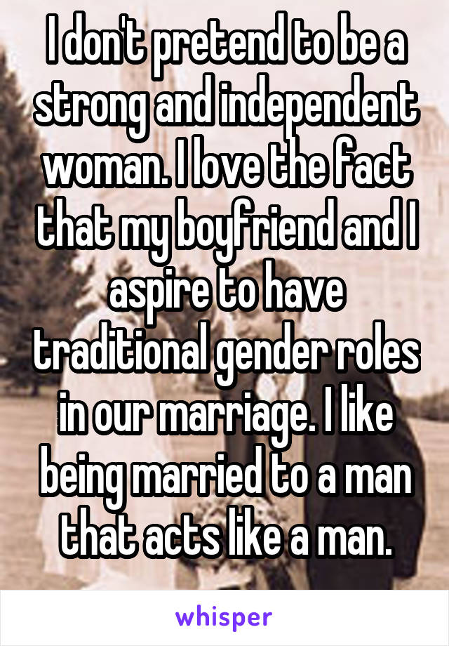 I don't pretend to be a strong and independent woman. I love the fact that my boyfriend and I aspire to have traditional gender roles in our marriage. I like being married to a man that acts like a man.
