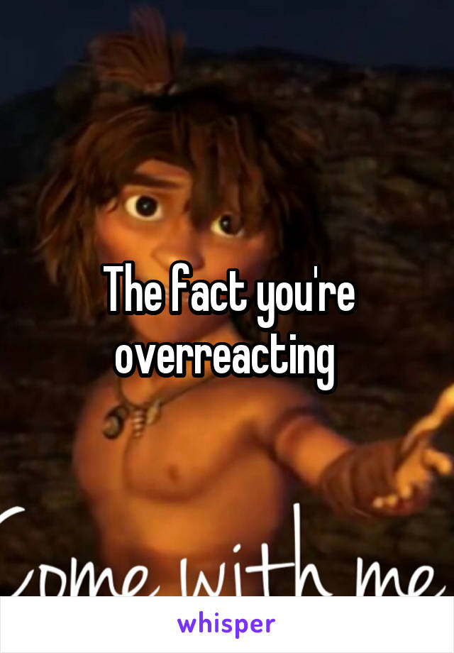 The fact you're overreacting 