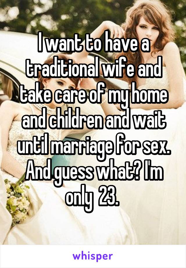 I want to have a traditional wife and take care of my home and children and wait until marriage for sex. And guess what? I'm only  23. 

