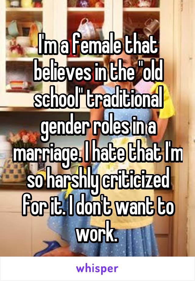 I'm a female that believes in the "old school" traditional gender roles in a marriage. I hate that I'm so harshly criticized for it. I don't want to work. 