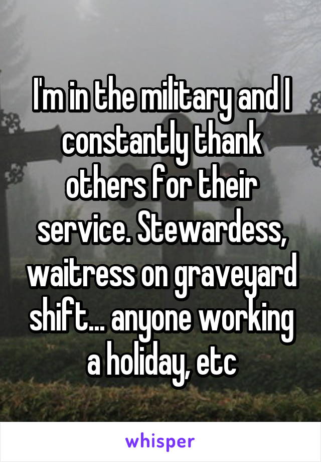 I'm in the military and I constantly thank others for their service. Stewardess, waitress on graveyard shift... anyone working a holiday, etc