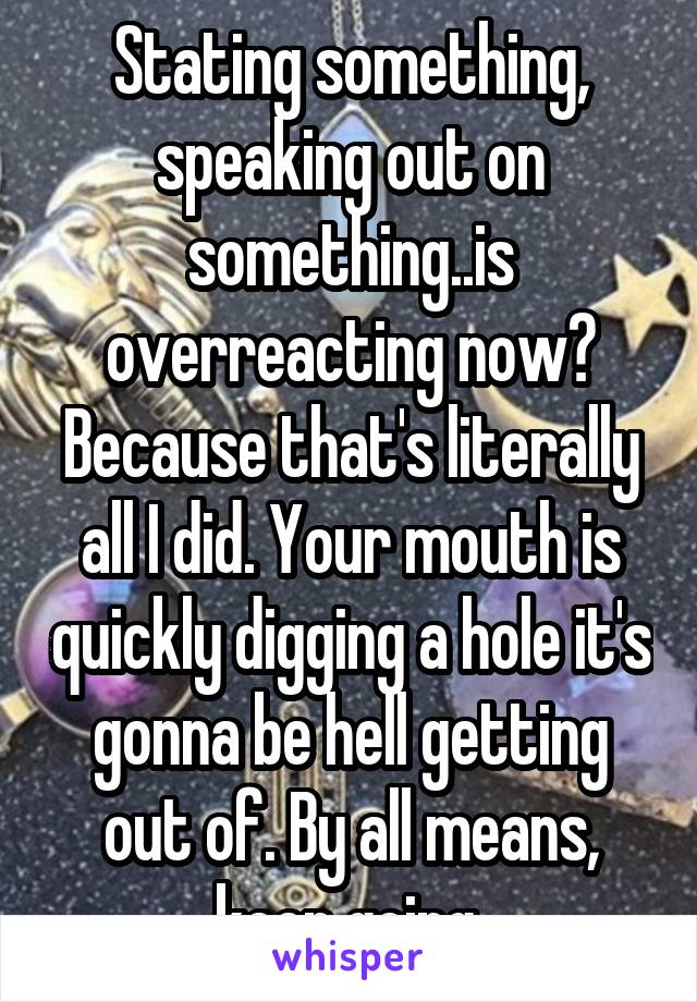 Stating something, speaking out on something..is overreacting now? Because that's literally all I did. Your mouth is quickly digging a hole it's gonna be hell getting out of. By all means, keep going.