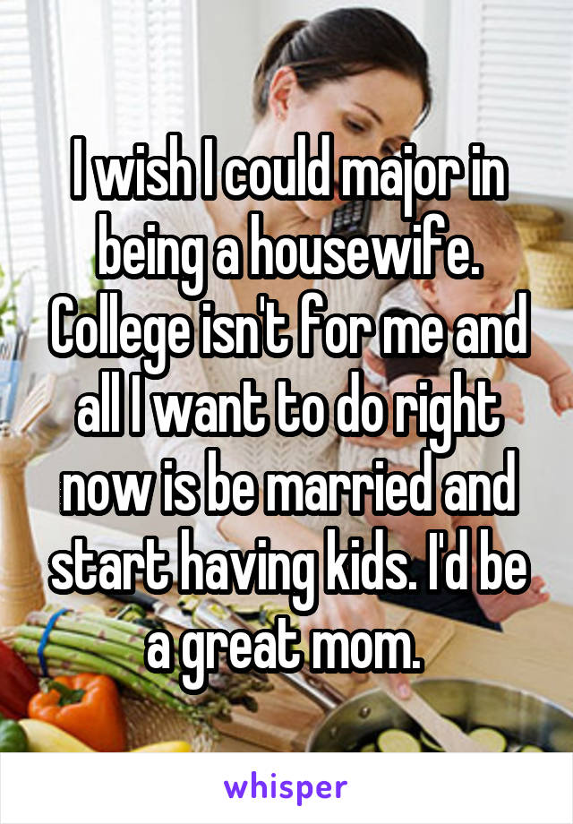 I wish I could major in being a housewife. College isn't for me and all I want to do right now is be married and start having kids. I'd be a great mom. 