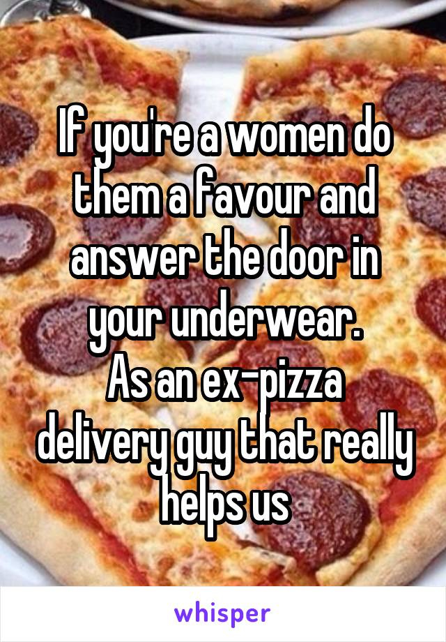 If you're a women do them a favour and answer the door in your underwear.
As an ex-pizza delivery guy that really helps us