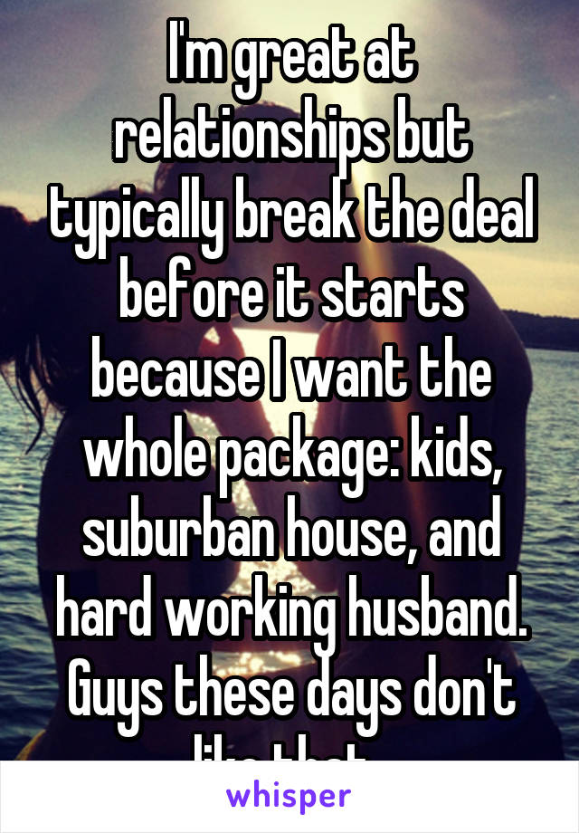 I'm great at relationships but typically break the deal before it starts because I want the whole package: kids, suburban house, and hard working husband. Guys these days don't like that. 