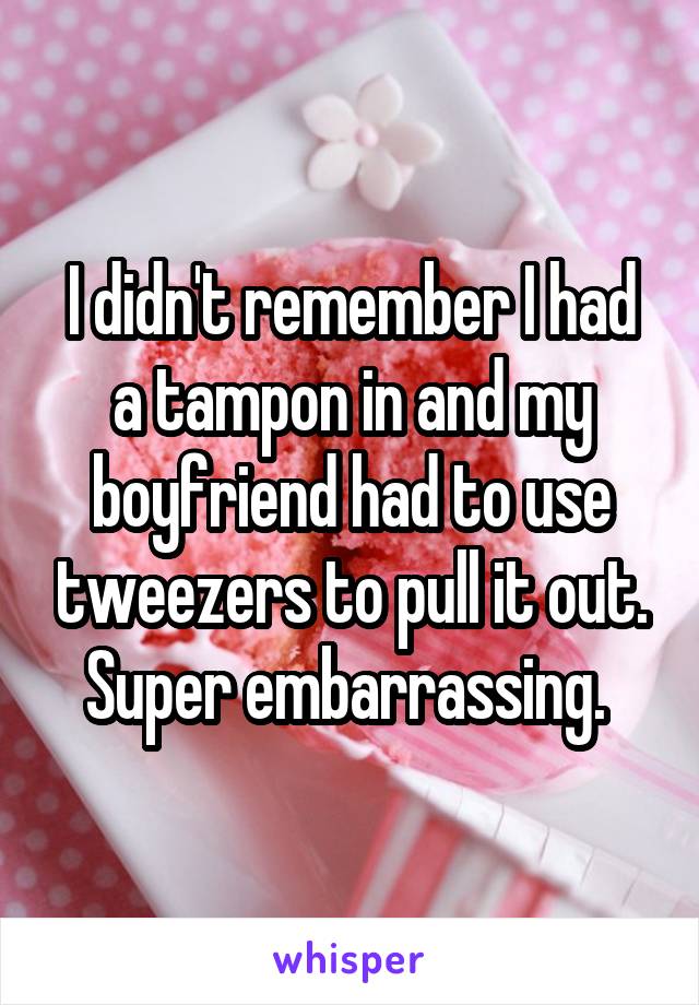 I didn't remember I had a tampon in and my boyfriend had to use tweezers to pull it out. Super embarrassing. 