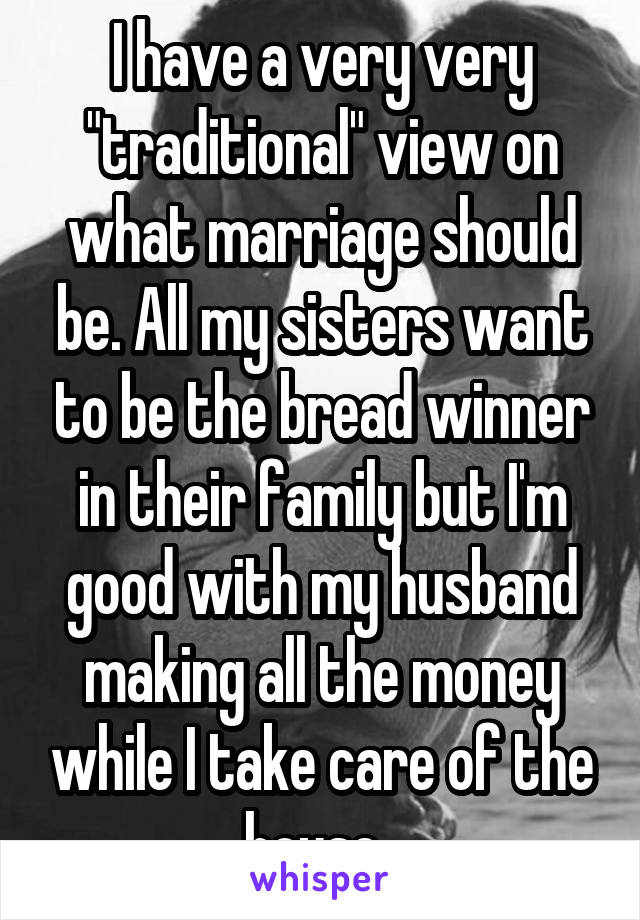 I have a very very "traditional" view on what marriage should be. All my sisters want to be the bread winner in their family but I'm good with my husband making all the money while I take care of the house. 
