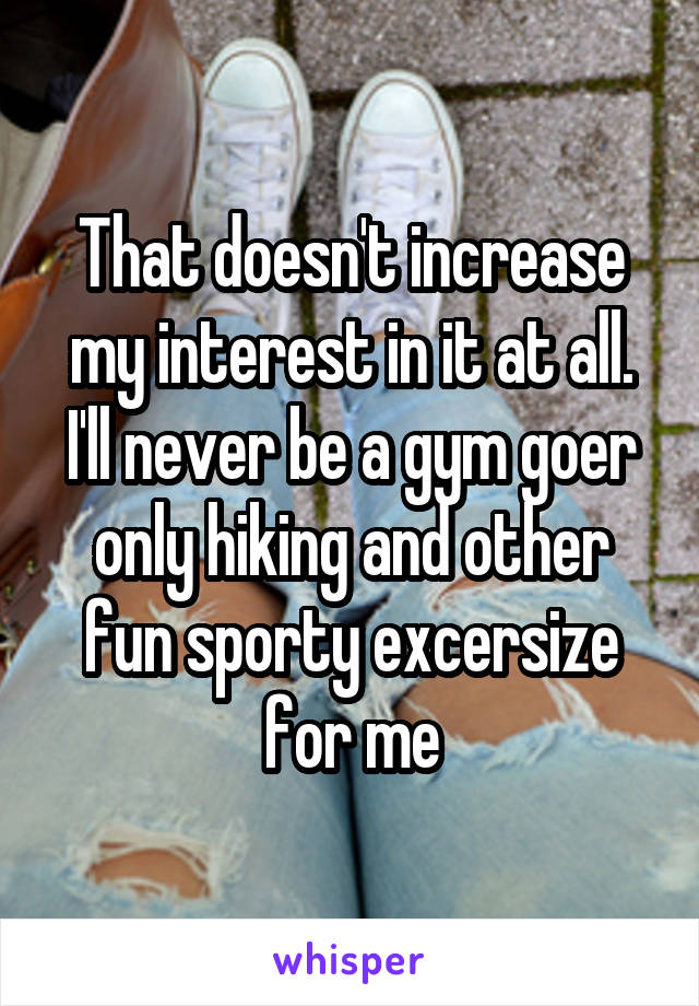 That doesn't increase my interest in it at all. I'll never be a gym goer only hiking and other fun sporty excersize for me