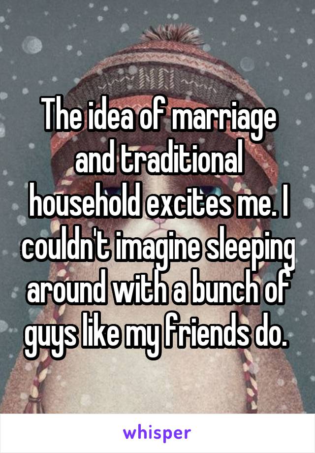 The idea of marriage and traditional household excites me. I couldn't imagine sleeping around with a bunch of guys like my friends do. 