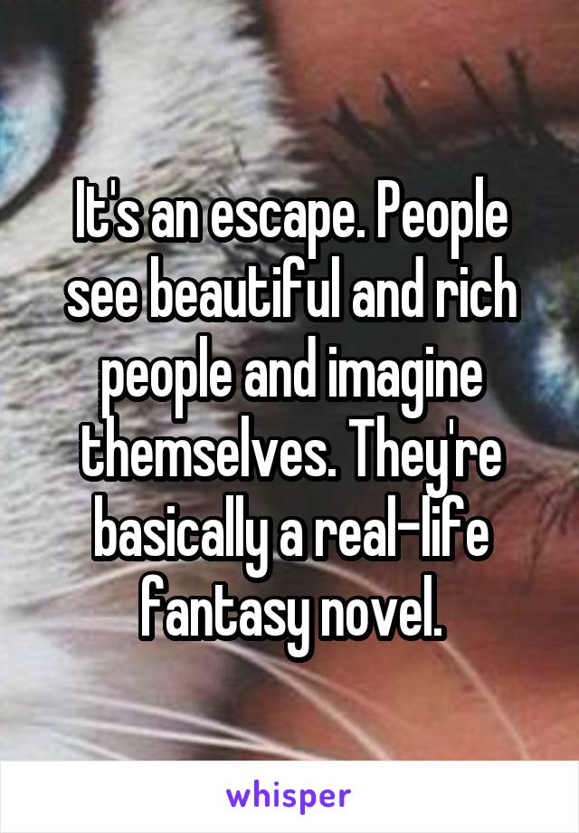It's an escape. People see beautiful and rich people and imagine themselves. They're basically a real-life fantasy novel.