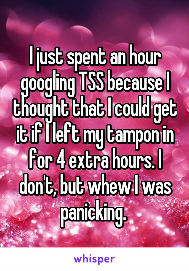 I just spent an hour googling TSS because I thought that I could get it if I left my tampon in for 4 extra hours. I don't, but whew I was panicking. 