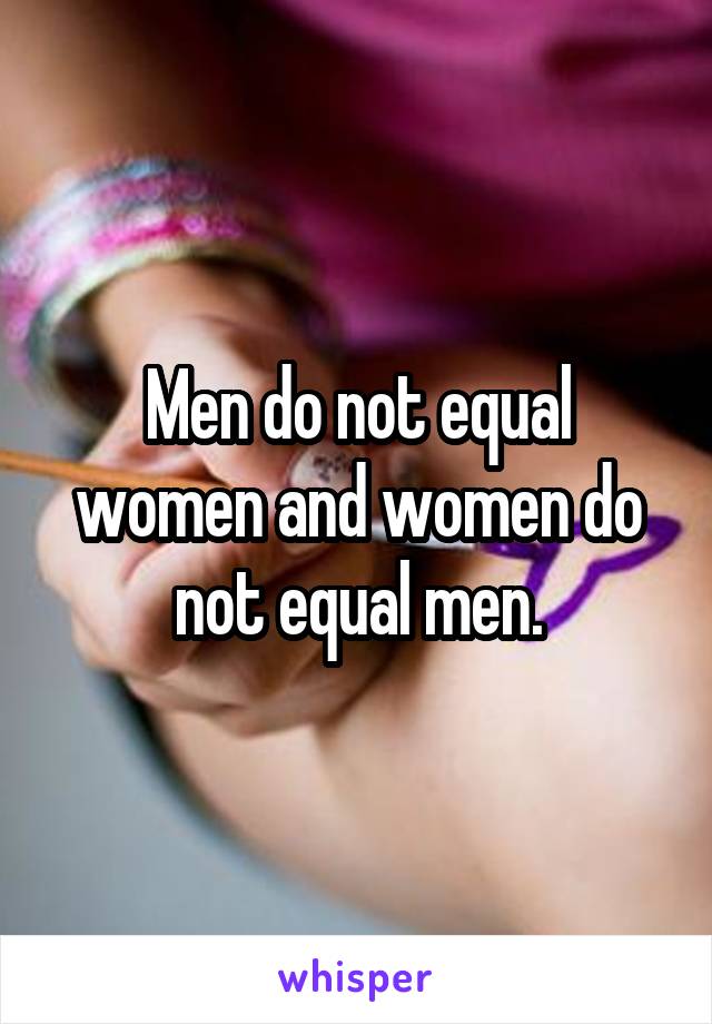 Men do not equal women and women do not equal men.