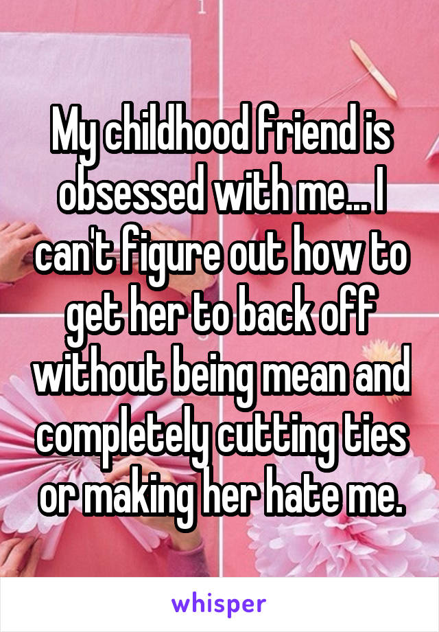 My childhood friend is obsessed with me... I can't figure out how to get her to back off without being mean and completely cutting ties or making her hate me.